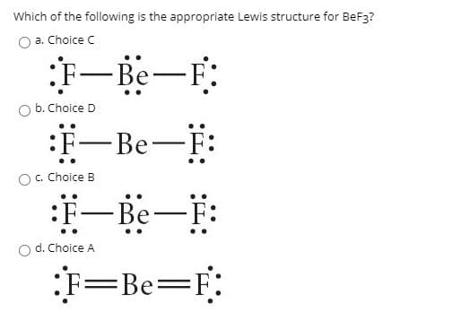 Which of the following is the appropriate Lewis structure for BeF3?
a. Choice C
F-Be-F:
O b. Choice D
:F-Be-F:
c. Choice B
-Be-F:
d. Choice A
F=F:
=Be%3=
