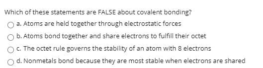 Which of these statements are FALSE about covalent bonding?
O a. Atoms are held together through electrostatic forces
O b. Atoms bond together and share electrons to fulfill their octet
OC The octet rule governs the stability of an atom with 8 electrons
d. Nonmetals bond because they are most stable when electrons are shared
