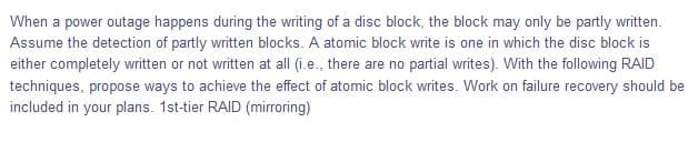 When a power outage happens during the writing of a disc block, the block may only be partly written.
Assume the detection of partly written blocks. A atomic block write is one in which the disc block is
either completely written or not written at all (i.e., there are no partial writes). With the following RAID
techniques, propose ways to achieve the effect of atomic block writes. Work on failure recovery should be
included in your plans. 1st-tier RAID (mirroring)
