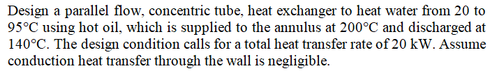Design a parallel flow, concentric tube, heat exchanger to heat water from 20 to
95°C using hot oil, which is supplied to the annulus at 200°C and discharged at
140°C. The design condition calls for a total heat transfer rate of 20 kW. Assume
conduction heat transfer through the wall is negligible.
