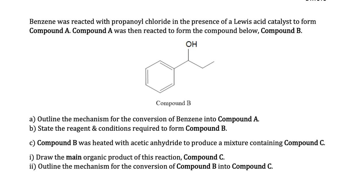 Benzene was reacted with propanoyl chloride in the presence of a Lewis acid catalyst to form
Compound A. Compound A was then reacted to form the compound below, Compound B.
OH
Compound B
a) Outline the mechanism for the conversion of Benzene into Compound A.
b) State the reagent & conditions required to form Compound B.
c) Compound B was heated with acetic anhydride to produce a mixture containing Compound C.
i) Draw the main organic product of this reaction, Compound C.
ii) Outline the mechanism for the conversion of Compound B into Compound C.