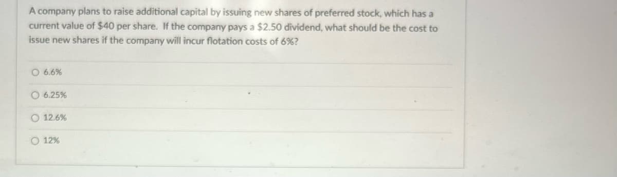 A company plans to raise additional capital by issuing new shares of preferred stock, which has a
current value of $40 per share. If the company pays a $2.50 dividend, what should be the cost to
issue new shares if the company will incur flotation costs of 6%?
O 6.6%
O 6.25%
O 12.6%
O 12%