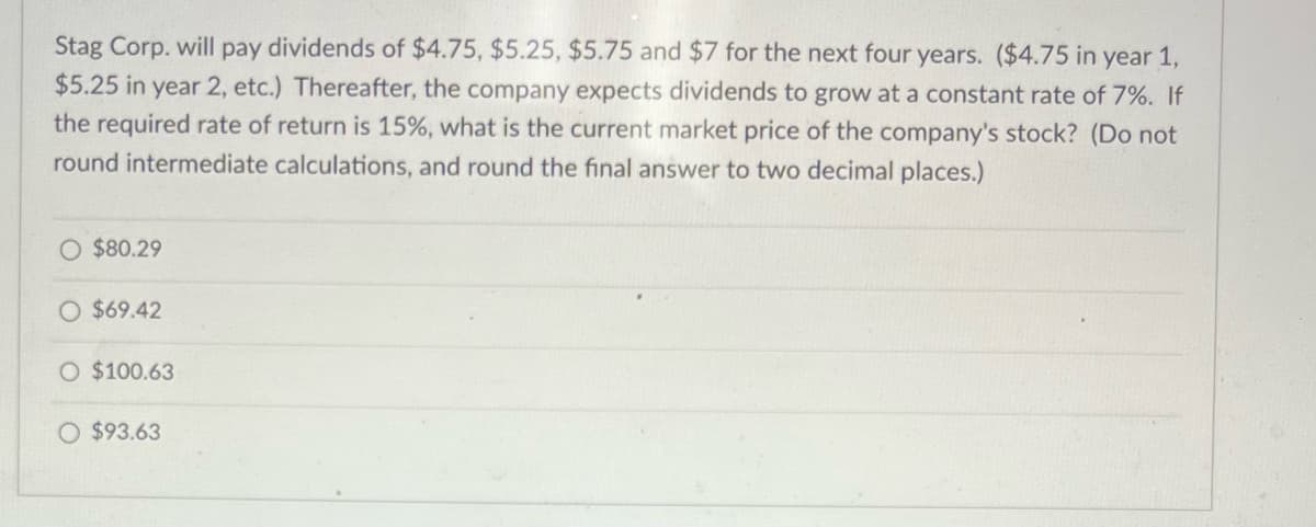 Stag Corp. will pay dividends of $4.75, $5.25, $5.75 and $7 for the next four years. ($4.75 in year 1,
$5.25 in year 2, etc.) Thereafter, the company expects dividends to grow at a constant rate of 7%. If
the required rate of return is 15%, what is the current market price of the company's stock? (Do not
round intermediate calculations, and round the final answer to two decimal places.)
O $80.29
$69.42
O $100.63
O $93.63
