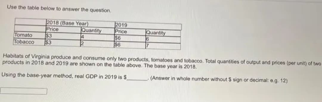 Use the table below to answer the question.
2018 (Base Year)
Price
$3
$3
Quantity
14
12
2019
Price
$6
S6
|Quantity
Tomato
Tobacco
7
Habitats of Virginia produce and consume only two products, tomatoes and tobacco. Total quantities of output and prices (per unit) of two
products in 2018 and 2019 are shown on the table above. The base year is 2018.
Using the base-year method, real GDP in 2019 is $
(Answer in whole number without $ sign or decimal: e.g. 12)
