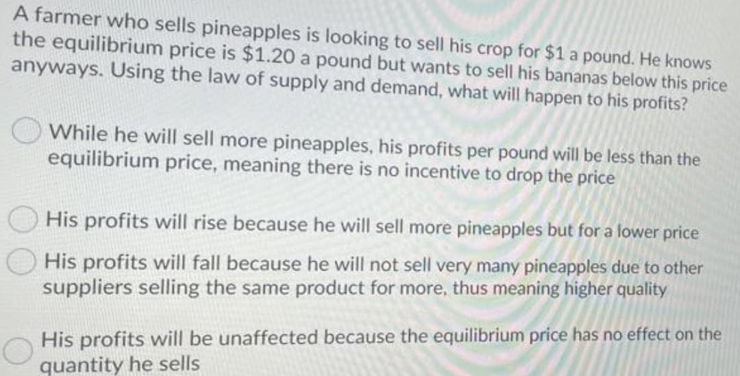 A farmer who sells pineapples is looking to sell his crop for $1 a pound. He knows
the equilibrium price is $1.20 a pound but wants to sell his bananas below this price
anyways. Using the law of supply and demand, what will happen to his profits?
While he will sell more pineapples, his profits per pound will be less than the
equilibrium price, meaning there is no incentive to drop the price
His profits will rise because he will sell more pineapples but for a lower price
His profits will fall because he will not sell very many pineapples due to other
suppliers selling the same product for more, thus meaning higher quality
His profits will be unaffected because the equilibrium price has no effect on the
quantity he sells
