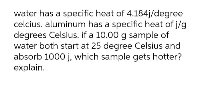 water has a specific heat of 4.184j/degree
celcius. aluminum has a specific heat of j/g
degrees Celsius. if a 10.00 g sample of
water both start at 25 degree Celsius and
absorb 1000 j, which sample gets hotter?
explain.
