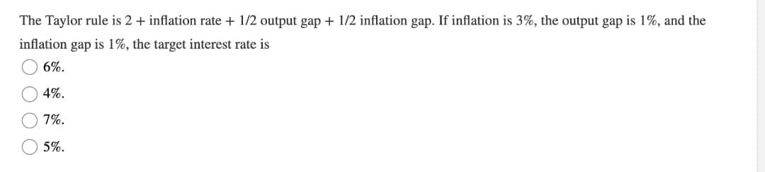 The Taylor rule is 2 + inflation rate + 1/2 output gap + 1/2 inflation gap. If inflation is 3%, the output gap is 1%, and the
inflation gap is 1%, the target interest rate is
6%.
4%.
7%.
5%.
O O O O
