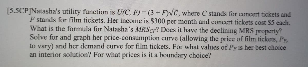 [5.5CP]Natasha's utility function is U(C, F) = (3 + F)VC, where C stands for concert tickets and
F stands for film tickets. Her income is $300 per month and concert tickets cost $5 each.
What is the formula for Natasha's MRSCF? Does it have the declining MRS property?
Solve for and graph her price-consumption curve (allowing the price of film tickets, PF,
to vary) and her demand curve for film tickets. For what values of Pf is her best choice
an interior solution? For what prices is it a boundary choice?
