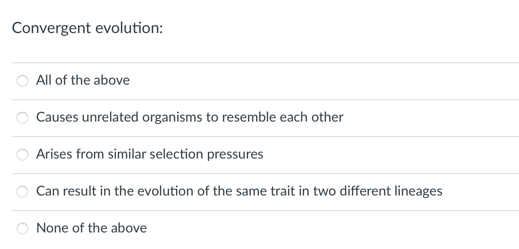 Convergent evolution:
All of the above
Causes unrelated organisms to resemble each other
Arises from similar selection pressures
Can result in the evolution of the same trait in two different lineages
None of the above
