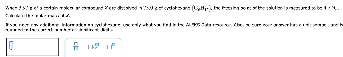 When 3.97 g of a certain molecular compound X are dissolved in 75.0 g of cyclohexane (C,H12), the freezing point of the solution is measured to be 4.7 °C.
Calculate the molar mass of X.
If you need any additional information on cyclohexane, use only what you find in the ALEKS Data resource. Also, be sure your answer has a unit symbol, and is
rounded to the correct number of significant digits.
x10
미□
