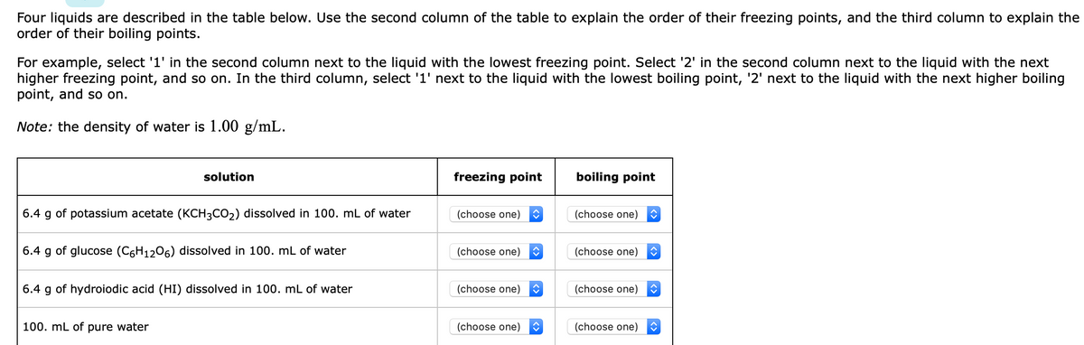 Four liquids are described in the table below. Use the second column of the table to explain the order of their freezing points, and the third column to explain the
order of their boiling points.
For example, select '1' in the second column next to the liquid with the lowest freezing point. Select '2' in the second column next to the liquid with the next
higher freezing point, and so on. In the third column, select '1' next to the liquid with the lowest boiling point, '2' next to the liquid with the next higher boiling
point, and so on.
Note: the density of water is 1.00 g/mL.
solution
freezing point
boiling point
6.4 g of potassium acetate (KCH3CO2) dissolved in 100. mL of water
(choose one)
(choose one)
6.4 g of glucose (C6H1206) dissolved in 100. mL of water
(choose one)
(choose one)
6.4 g of hydroiodic acid (HI) dissolved in 100. mL of water
(choose one)
(choose one)
100. mL of pure water
(choose one)
(choose one)
