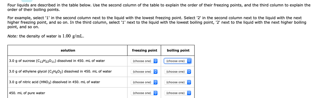 Four liquids are described in the table below. Use the second column of the table to explain the order of their freezing points, and the third column to explain the
order of their boiling points.
For example, select '1' in the second column next to the liquid with the lowest freezing point. Select '2' in the second column next to the liquid with the next
higher freezing point, and so on. In the third column, select '1' next to the liquid with the lowest boiling point, '2' next to the liquid with the next higher boiling
point, and so on.
Note: the density of water is 1.00 g/mL.
solution
freezing point
boiling point
3.0 g of sucrose (C12H22011) dissolved in 450. mL of water
(choose one)
(choose one)
3.0 g of ethylene glycol (C2H602) dissolved in 450. mL of water
(choose one)
(choose one)
3.0 g of nitric acid (HNO3) dissolved in 450. mL of water
(choose one)
(choose one)
450. mL of
pure water
(choose one)
(choose one)
