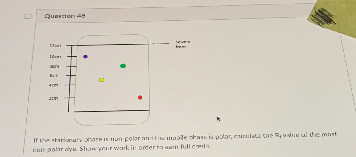 D
Question 48
Solvent
12cm
front
10сm
8cm
6cm
4cm
2cm
If the stationary phase is non-polar and the mobile phase is polar, calculate the Rf value of the most
non-polar dye. Show your work in order to earn full credit.
