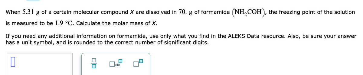 When 5.31 g of a certain molecular compound X are dissolved in 70. g of formamide (NH,COH ), the freezing point of the solution
is measured to be 1.9 °C. Calculate the molar mass of X.
If you need any additional information on formamide, use only what you find in the ALEKS Data resource. Also, be sure your answer
has a unit symbol, and is rounded to the correct number of significant digits.
미미
