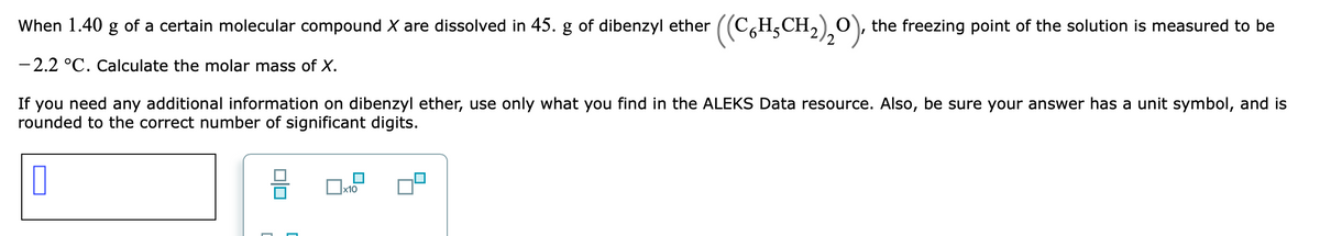 When 1.40 g of a certain molecular compound X are dissolved in 45. g of dibenzyl ether ((C,H,CH,)¸0), the freezing point of the solution is measured to be
- 2.2 °C. Calculate the molar mass of X.
If you need any additional information on dibenzyl ether, use only what you find in the ALEKS Data resource. Also, be sure your answer has a unit symbol, and is
rounded to the correct number of significant digits.
x10
