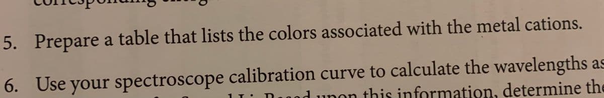 5. Prepare a table that lists the colors associated with the metal cations.
6. Use your spectroscope calibration curve to calculate the wavelengths as
I: Dood unon this information, determine the
