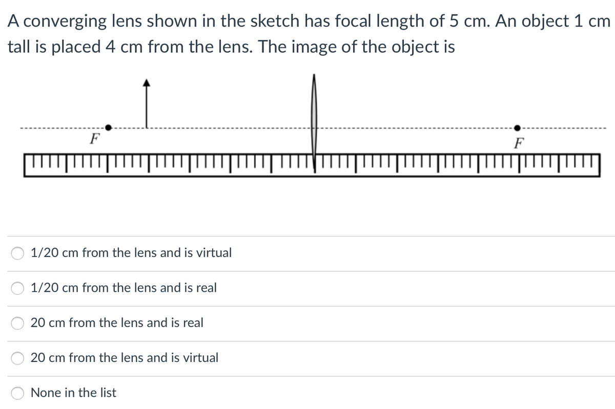 A converging lens shown in the sketch has focal length of 5 cm. An object 1 cm
tall is placed 4 cm from the lens. The image of the object is
F
F
1/20 cm from the lens and is virtual
1/20 cm from the lens and is real
20 cm from the lens and is real
20 cm from the lens and is virtual
None in the list
