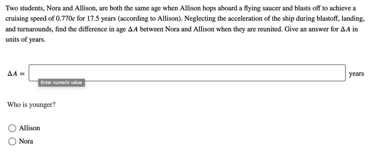 Two students, Nora and Allison, are both the same age when Allison hops aboard a flying saucer and blasts off to achieve a
cruising speed of 0.770c for 17.5 years (according to Allison). Neglecting the acceleration of the ship during blastoff, landing,
and turnarounds, find the difference in age AA between Nora and Allison when they are reunited. Give an answer for AA in
units of years.
ΔΑ-
years
Enter numeric value
Who is younger?
Allison
Nora
