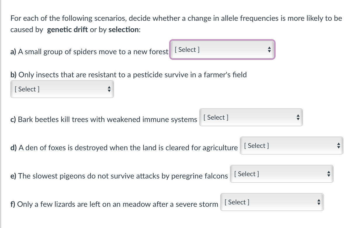 For each of the following scenarios, decide whether a change in allele frequencies is more likely to be
caused by genetic drift or by selection:
a) A small group of spiders move to a new forest Select ]
b) Only insects that are resistant to a pesticide survive in a farmer's field
[ Select ]
c) Bark beetles kill trees with weakened immune systems
[ Select ]
d) A den of foxes is destroyed when the land is cleared for agriculture
[ Select ]
e) The slowest pigeons do not survive attacks by peregrine falcons I Select |
f) Only a few lizards are left on an meadow after a severe storm Select ]
