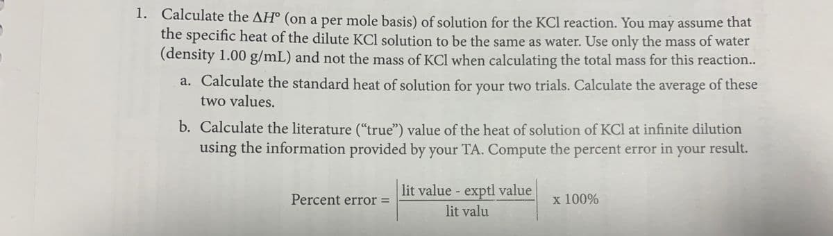 1. Calculate the AH° (on a per mole basis) of solution for the KCl reaction. You may assume that
the specific heat of the dilute KCl solution to be the same as water. Use only the mass of water
(density 1.00 g/mL) and not the mass of KCl when calculating the total mass for this reaction..
a. Calculate the standard heat of solution for your two trials. Calculate the average of these
two values.
b. Calculate the literature (“true") value of the heat of solution of KCl at infinite dilution
using the information provided by your TA. Compute the percent error in your result.
lit value - exptl value
Percent error =
x 100%
lit valu
