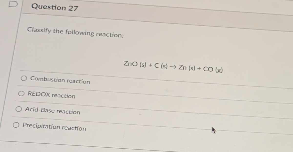 Question 27
Classify the following reaction:
ZnO (s) + C (s) → Zn (s) + CO (g)
O Combustion reaction
O REDOX reaction
O Acid-Base reaction
O Precipitation reaction
