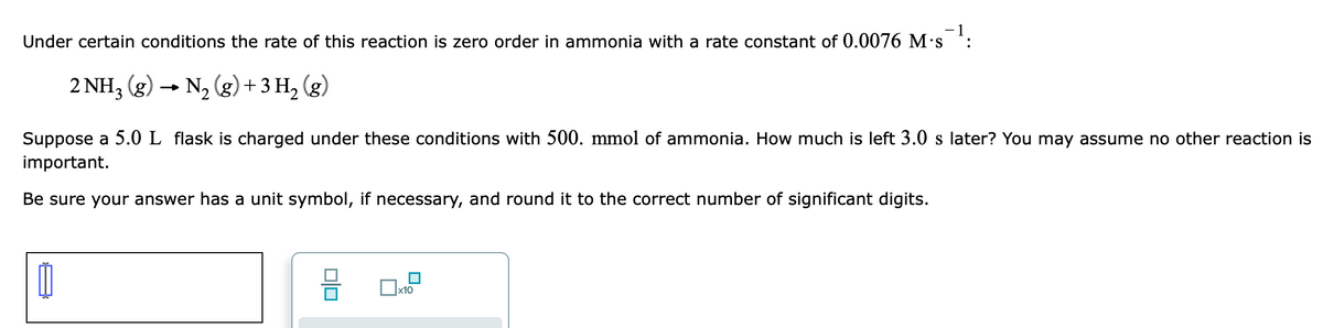 Under certain conditions the rate of this reaction is zero order in ammonia with a rate constant of 0.0076 M•s *:
2 NH, (g) →
N2 (g) + 3 H, (g)
Suppose a 5.0 L flask is charged under these conditions with 500. mmol of ammonia. How much is left 3.0 s later? You may assume no other reaction is
important.
Be sure your answer has a unit symbol, if necessary, and round it to the correct number of significant digits.
x10
