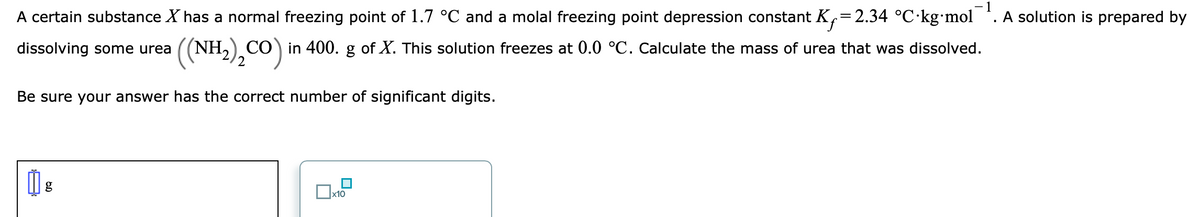A certain substance X has a normal freezing point of 1.7 °C and a molal freezing point depression constant K,=2.34 °C kg•mol *. A solution is prepared by
dissolving some urea
((NH,) CO) in 400. g of X. This solution freezes at 0.0 °C. Calculate the mass of urea that was dissolved.
Be sure your answer has the correct number of significant digits.
x10
