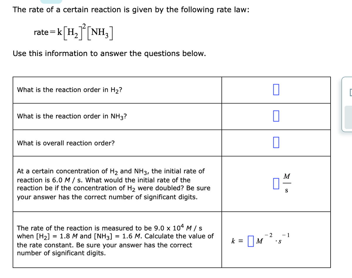 The rate of a certain reaction is given by the following rate law:
rate =k[H,T[NH3
Use this information to answer the questions below.
What is the reaction order in H2?
What is the reaction order in NH3?
What is overall reaction order?
At a certain concentration of H2 and NH3, the initial rate of
reaction is 6.0 M / s. What would the initial rate of the
reaction be if the concentration of H2 were doubled? Be sure
your answer has the correct number of significant digits.
M
S
The rate of the reaction is measured to be 9.0 x 104M/s
when [H2] = 1.8 M and [NH3]
the rate constant. Be sure your answer has the correct
number of significant digits.
= 1.6 M. Calculate the value of
- 2
- 1
k = |M
•S
