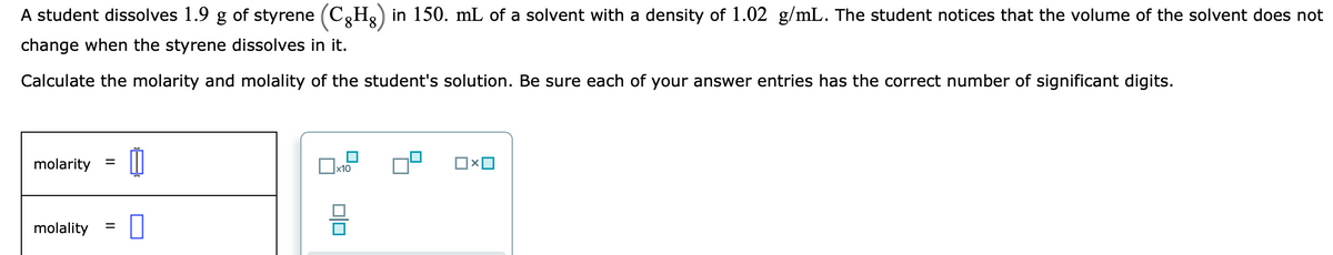 A student dissolves 1.9 g of styrene (C,H,) in 150. mL of a solvent with a density of 1.02 g/mL. The student notices that the volume of the solvent does not
change when the styrene dissolves in it.
Calculate the molarity and molality of the student's solution. Be sure each of your answer entries has the correct number of significant digits.
molarity =
x10
molality
미□
