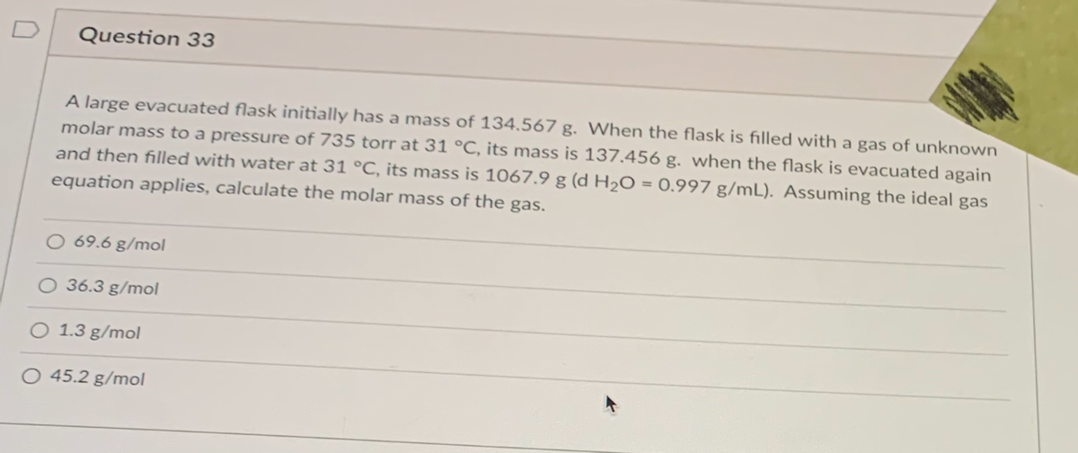 D
Question 33
A large evacuated flask initially has a mass of 134,567 g. When the flask is filled with a gas of unknown
molar mass to a pressure of 735 torr at 31 °C, its mass is 137.456 g. when the flask is evacuated again
and then filled with water at 31 °C, its mass is 1067.9 g (d H2O = 0.997 g/mL). Assuming the ideal gas
%3D
equation applies, calculate the molar mass of the gas.
O 69.6 g/mol
36.3 g/mol
O 1.3 g/mol
O 45.2 g/mol
