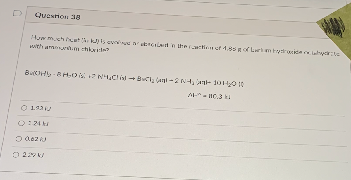 D
Question 38
How much heat (in kJ) is evolved or absorbed in the reaction of 4.88 g of barium hydroxide octahydrate
with ammonium chloride?
Ba(OH)2 · 8 H2O (s) +2 NH4CI (s) → BaCl2 (aq) + 2 NH3 (aq)+ 10 H2O (1)
AH° = 80.3 kJ
%3D
O 1.93 kJ
O 1.24 kJ
0.62 kJ
O 2.29 kJ
