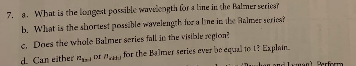 7. a. What is the longest possible wavelength for a line in the Balmer series?
b. What is the shortest possible wavelength for a line in the Balmer series?
c. Does the whole Balmer series fall in the visible region?
d. Can either nånal or Ninitial for the Balmer series ever be equal to 1? Explain.
(Dacchen and Iyman) Perform
