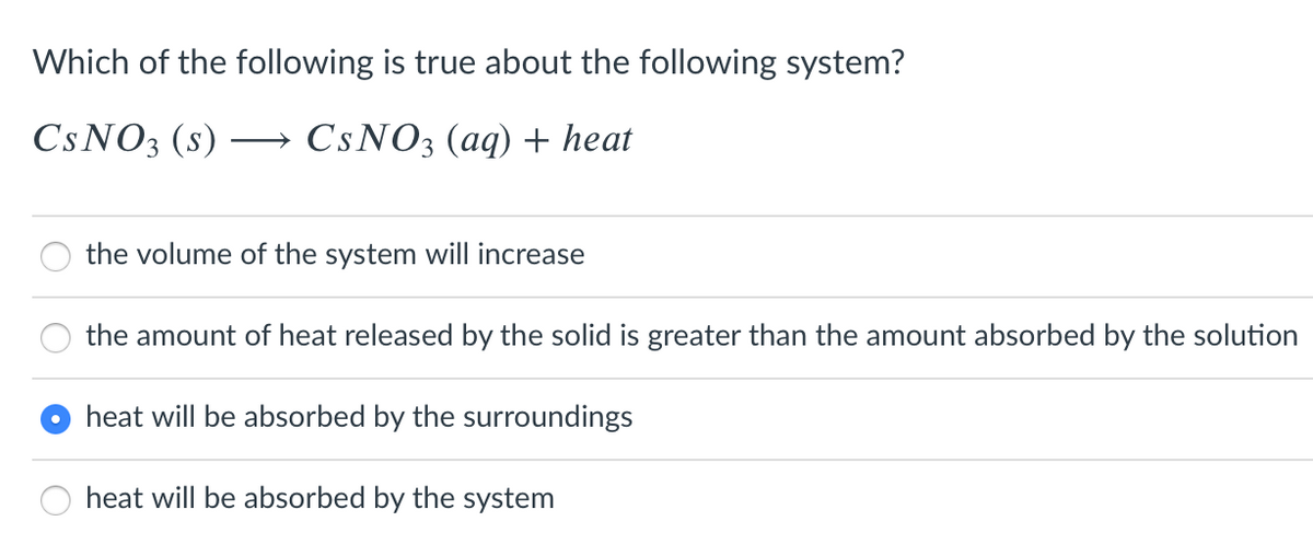 Which of the following is true about the following system?
CSNO3 (s)
CSNO3 (aq) + heat
the volume of the system will increase
the amount of heat released by the solid is greater than the amount absorbed by the solution
heat will be absorbed by the surroundings
heat will be absorbed by the system
