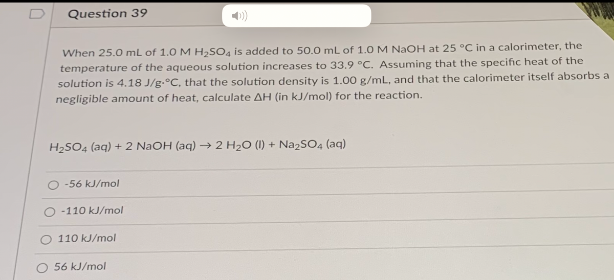 Question 39
When 25.0 mL of 1.0 M H2SO4 is added to 50.0 mL of 1.0M NaOH at 25 °C in a calorimeter, the
temperature of the aqueous solution increases to 33.9 °C. Assuming that the specific heat of the
solution is 4.18 J/g•°C, that the solution density is 1.00 g/mL, and that the calorimeter itself absorbs a
negligible amount of heat, calculate AH (in kJ/mol) for the reaction.
H2SO4 (aq) + 2 NaOH (aq) → 2 H2O (I) + Na2SO4 (aq)
O -56 kJ/mol
-110 kJ/mol
O 110 kJ/mol
O 56 kJ/mol
