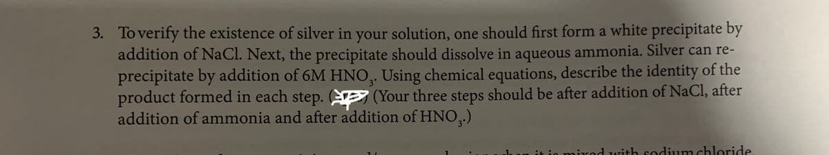 3. To verify the existence of silver in your solution, one should first form a white precipitate by
addition of NaCl. Next, the precipitate should dissolve in aqueous ammonia. Silver can re-
precipitate by addition of 6M HNO,. Using chemical equations, describe the identity of the
product formed in each step. E (Your three steps should be after addition of NaCl, after
addition of ammonia and after addition of HNO,.)
3°
3°
it in mirod with sodium chloride
