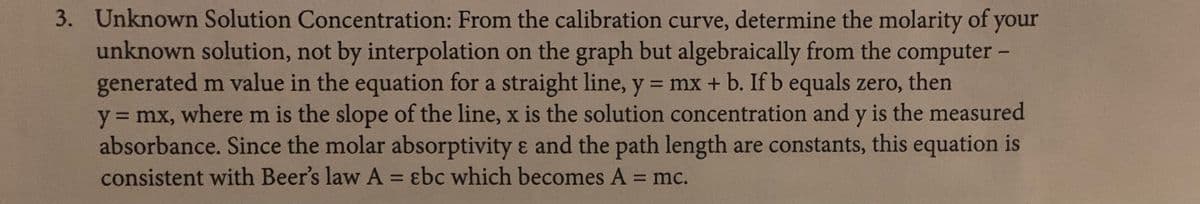 3. Unknown Solution Concentration: From the calibration curve, determine the molarity of your
unknown solution, not by interpolation on the graph but algebraically from the computer-
generated m value in the equation for a straight line, y = mx + b. If b equals zero, then
y = mx, where m is the slope of the line, x is the solution concentration and y is the measured
absorbance. Since the molar absorptivity & and the path length are constants, this equation is
consistent with Beer's law A = ɛbc which becomes A = mc.
%3D
%3D
