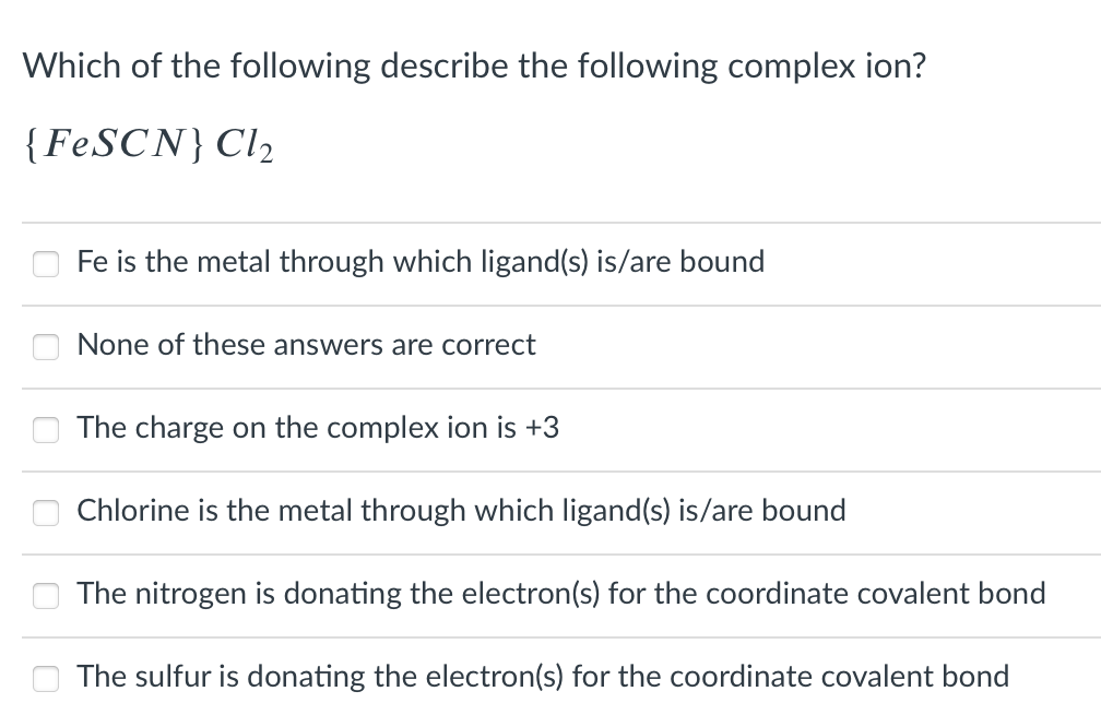 Which of the following describe the following complex ion?
{FeSCN} Cl2
Fe is the metal through which ligand(s) is/are bound
None of these answers are correct
The charge on the complex ion is +3
Chlorine is the metal through which ligand(s) is/are bound
The nitrogen is donating the electron(s) for the coordinate covalent bond
The sulfur is donating the electron(s) for the coordinate covalent bond
