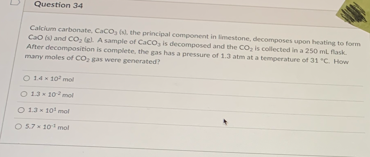 Question 34
Calcium carbonate, CaCO3 (s), the principal component in limestone, decomposes upon heating to form
CaO (s) and CO2 (g). A sample of CaCO3 is decomposed and the CO2 is collected in a 250 mL flask.
After decomposition is complete, the gas has a pressure of 1.3 atm at a temperature of 31 °C. How
many moles of CO2 gas were generated?
O 1.4 × 10² mol
O 1.3 × 102 mol
O 1.3 × 101 mol
O 5.7 × 10*1 mol

