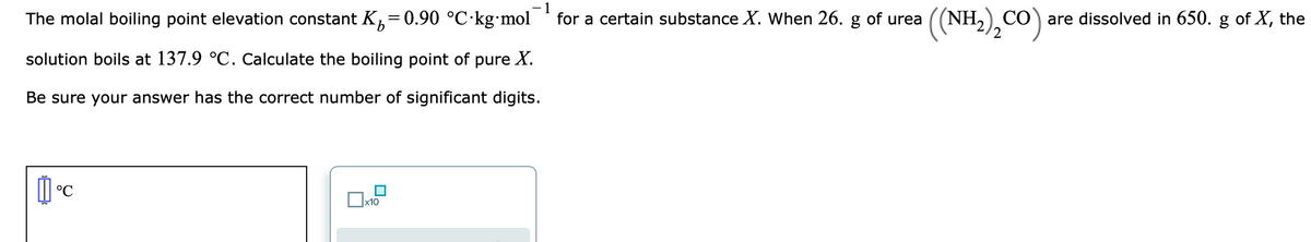 The molal boiling point elevation constant K,=0.90 °C·kg mol
1
for a certain substance X. When 26. g of urea
((NH.),CO)
CO are dissolved in 650. g of X, the
solution boils at 137.9 °C. Calculate the boiling point of pure X.
Be sure your answer has the correct number of significant digits.
°C
x10
