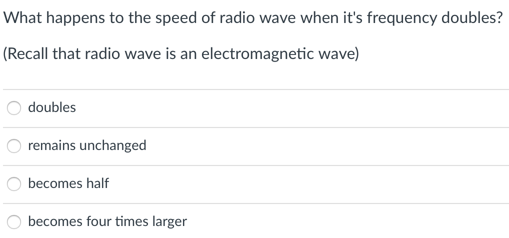 What happens to the speed of radio wave when it's frequency doubles?
(Recall that radio wave is an electromagnetic wave)
doubles
remains unchanged
becomes half
becomes four times larger
