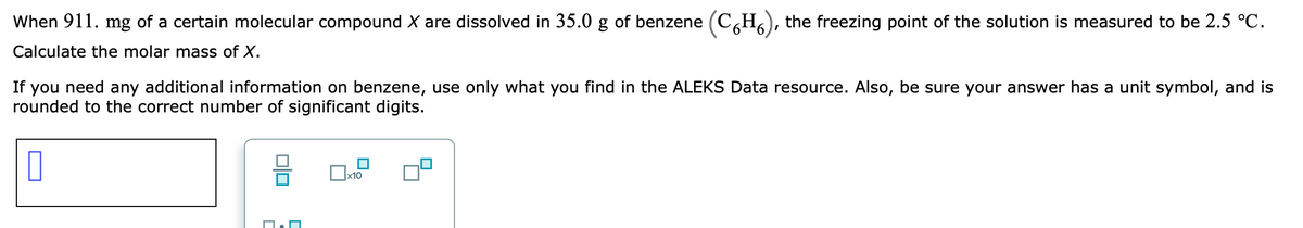 When 911. mg of a certain molecular compound X are dissolved in 35.0 g of benzene
(C,H6), the freezing point of the solution is measured to be 2.5 °C.
Calculate the molar mass of X.
If you need any additional information on benzene, use only what you find in the ALEKS Data resource. Also, be sure your answer has a unit symbol, and is
rounded to the correct number of significant digits.
Ox10
미□
