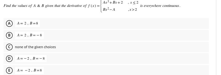 Ax+ Bx+2 ,x<2
Find the values of A & B given that the derivative of f (x) =
is everywhere continuous .
Bx2 – A
,x>2
(A
A = 2, B=8
B
A = 2, B= - 8
none of the given choices
(D
A = - 2, B= - 8
E
A = -2, B=8

