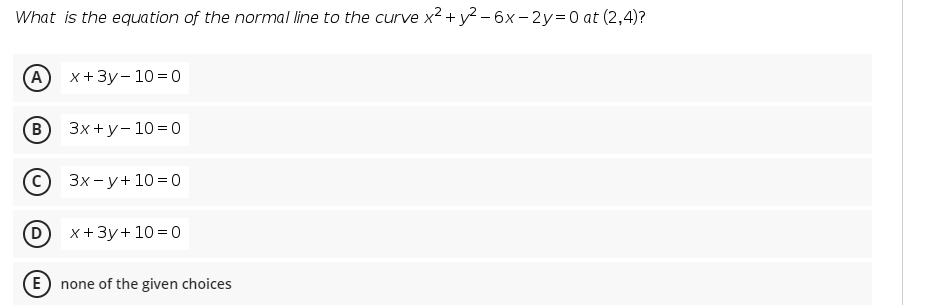 What is the equation of the normal line to the curve x2 + y2 – 6x – 2y=0 at (2,4)?
(А) х+3у-10%3D0
3x +y- 10=0
Зх-у+103D0
x+3y+ 10 = 0
(E
none of the given choices
