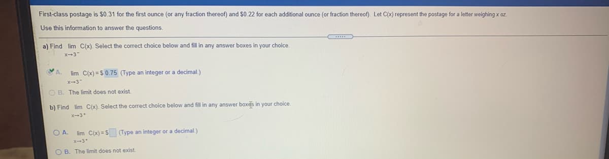 First-class postage is $0.31 for the first ounce (or any fraction thereof) and $0.22 for each additional ounce (or fraction thereof). Let C(x) represent the postage for a letter weighing x oz.
Use this information to answer the questions.
a) Find lim C(x). Select the correct choice below and fill in any answer boxes in your choice
x-3
VA.
lim C(x) = S 0.75 (Type an integer or a decimal.)
X-3"
O B. The limit does not exist.
b) Find lim C(x). Select the correct choice below and fill in any answer boxes in your choice.
x-3+
O A.
lim C(x) =S (Type an integer or a decimal.)
x-3*
O B. The limit does not exist.
