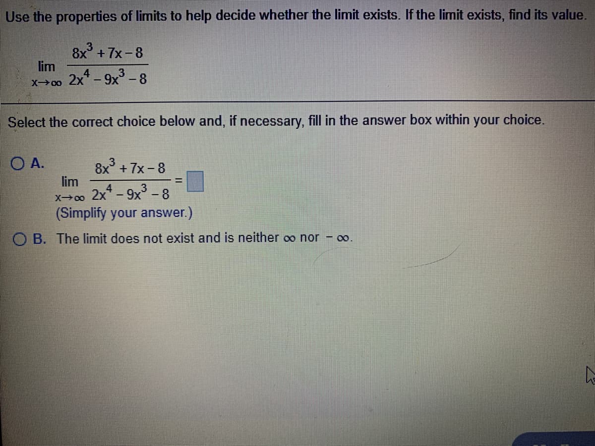 Use the properties of limits to help decide whether the limit exists. If the limit exists, find its value.
8x +7x-8
lim
2x-9x -8
Select the corect choice below and, if necessary, fill in the answer box within
your choice.
O A.
8x +7x-8
lim
X>00 2x-9x' - 8
(Simplify your answer.)
4
3
O B. The limit does not exist and is neither oo nor - o.
