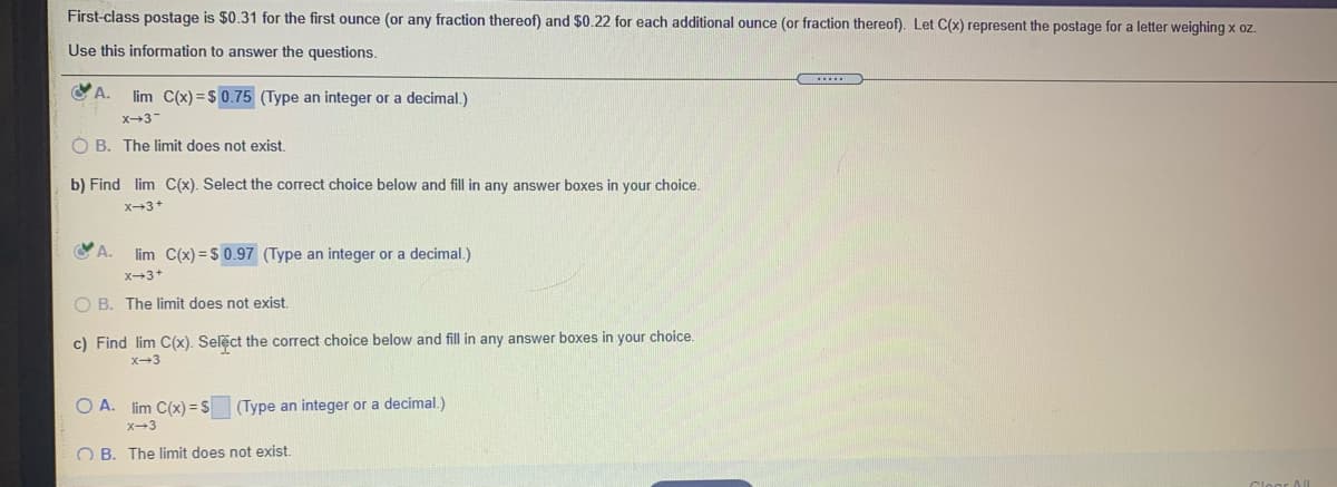 First-class postage is $0.31 for the first ounce (or any fraction thereof) and $0.22 for each additional ounce (or fraction thereof). Let C(x) represent the postage for a letter weighing x oz.
Use this information to answer the questions.
A.
lim C(x) = $ 0.75 (Type an integer or a decimal.)
x3
Ó B. The limit does not exist.
b) Find lim C(x). Select the correct choice below and fill in any answer boxes in your choice.
X3+
lim C(x) = $ 0.97 (Type an integer or a decimal.)
X-3+
O B. The limit does not exist.
c) Find lim C(x). Select the correct choice below and fill in any answer boxes in your choice.
X-3
O A. lim C(x) = $ (Type an integer or a decimal.)
X-3
O B. The limit does not exist.
