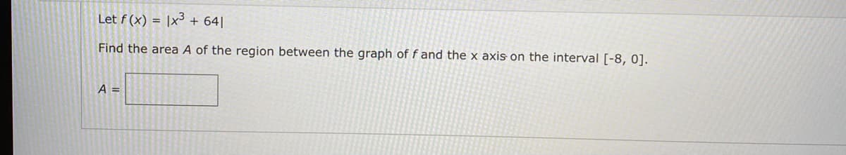 Let f (x) = |x³ + 64||
Find the area A of the region between the graph of f and the x axis on the interval [-8, 0].
A =
