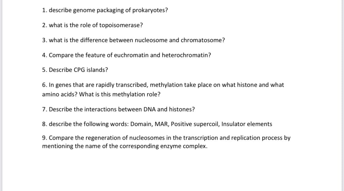 1. describe genome packaging of prokaryotes?
2. what is the role of topoisomerase?
3. what is the difference between nucleosome and chromatosome?
4. Compare the feature of euchromatin and heterochromatin?
5. Describe CPG islands?
6. In genes that are rapidly transcribed, methylation take place on what histone and what
amino acids? What is this methylation role?
7. Describe the interactions between DNA and histones?
8. describe the following words: Domain, MAR, Positive supercoil, Insulator elements
9. Compare the regeneration of nucleosomes in the transcription and replication process by
mentioning the name of the corresponding enzyme complex.