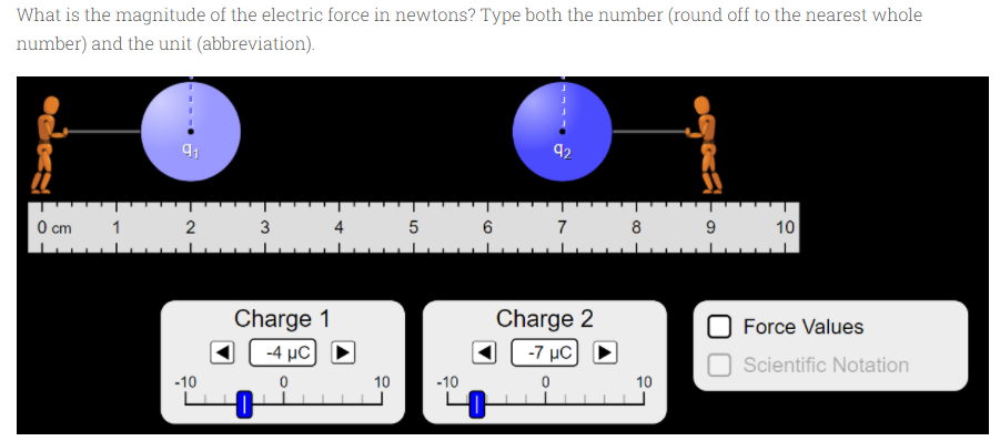 What is the magnitude of the electric force in newtons? Type both the number (round off to the nearest whole
number) and the unit (abbreviation).
92
0 cm
1
2
3
4
6
7
8
9
10
Charge 1
Charge 2
-7 μC
Force Values
-4 μC
Scientific Notation
-10
10
-10
10

