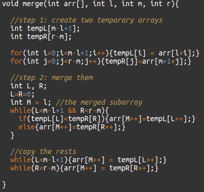 void merge(int arr[], int l, int m, int r){
!/step 1: create two temporary arrays
int tempL[m-l+1];
int tempR[r-m];
for (int i=0;i<m-l+1;i++){tempL[i] = arr[l+i];}
for(int j=0;j<r -m;j++){tempR[j]=arr[m+1+j];}
//step 2: merge them
int L, R;
L=R=0;
int M = 1; //the merged subarray
while(L<m-l+1 && R<r-m){
if(tempL[L]<tempR[R]){arr[M++]=tempL[L++];}
else{arr[M++]=tempR[R++];}
}
%3D
//copy the rests
while(L<m-l+1){arr[M++] = tempL[L++];}
while(R<r-m){arr[M++] = tempR[R++];}
}
